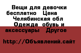 Вещи для девочки бесплатно › Цена ­ 10 - Челябинская обл. Одежда, обувь и аксессуары » Другое   